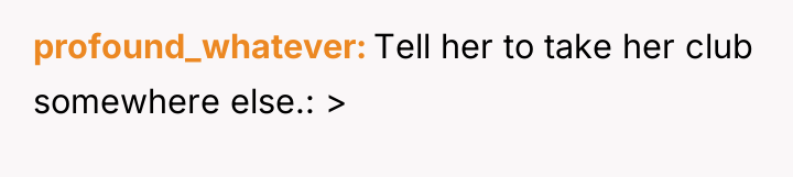 profound_whatever Tell her to take her club somewhere else.: >