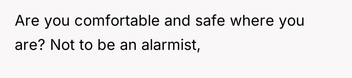 Are you comfortable and safe where you are? Not to...