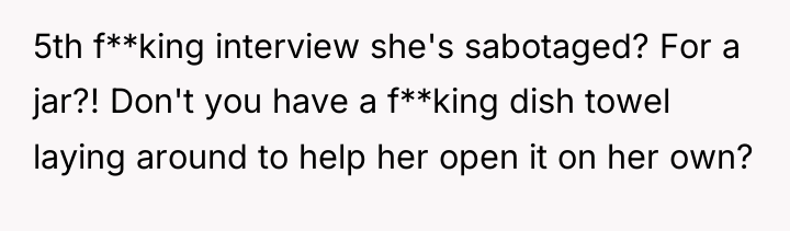 5th f**king interview she's sabotaged? For a jar?! Don't you...