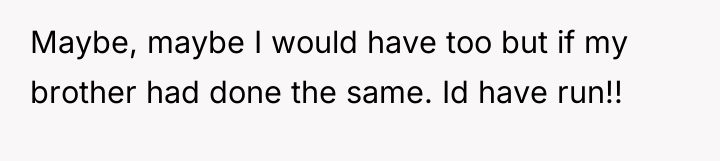 Maybe, maybe I would have too but if my brother...
