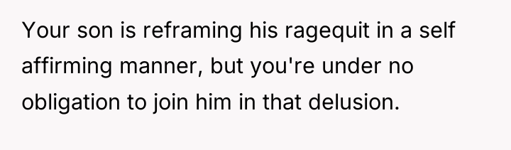 Your son is reframing his ragequit in a self affirming...