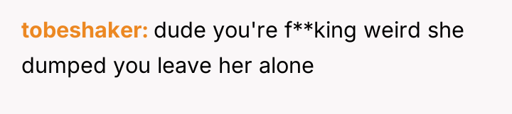 tobeshaker dude you're f**king weird she dumped you leave her...