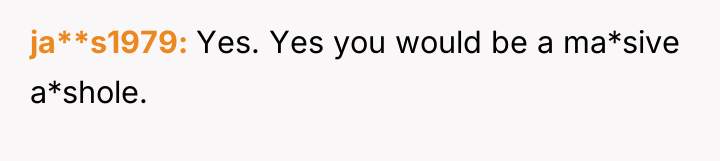 ja**s1979 Yes. Yes you would be a ma*sive a*shole.