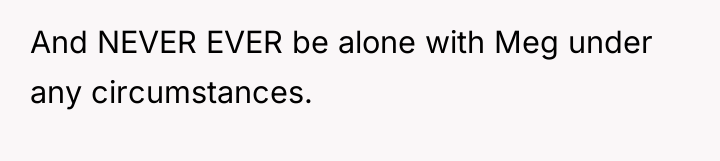 And NEVER EVER be alone with Meg under any circumstances.