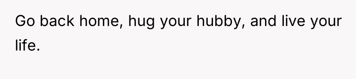 Go back home, hug your hubby, and live your life.