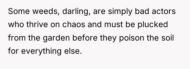 Some weeds, darling, are simply bad actors who thrive on...
