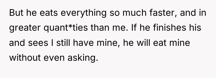 But he eats everything so much faster, and in greater...