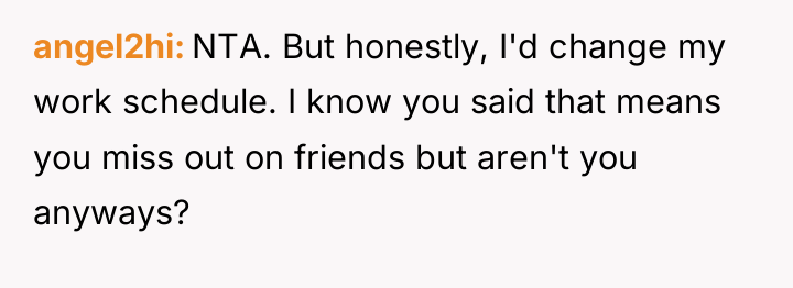 angel2hi NTA. But honestly, I'd change my work schedule. I...
