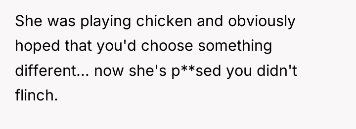 She was playing chicken and obviously hoped that you'd choose...