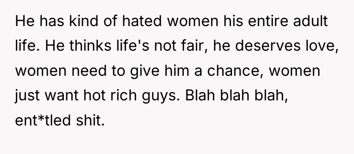 He has kind of hated women his entire adult life....