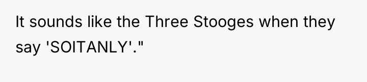 It sounds like the Three Stooges when they say 'SOITANLY'."