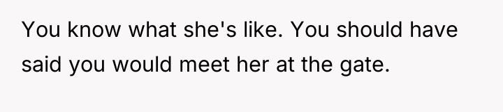 You know what she's like. You should have said you...