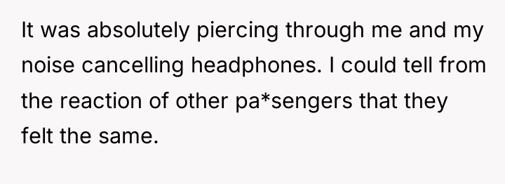 It was absolutely piercing through me and my noise cancelling...