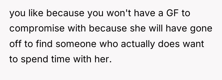 you like because you won't have a GF to compromise...