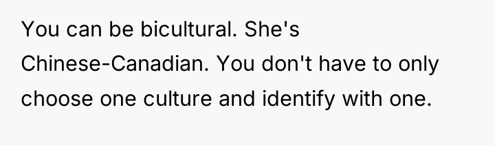 You can be bicultural. She's Chinese-Canadian. You don't have to...