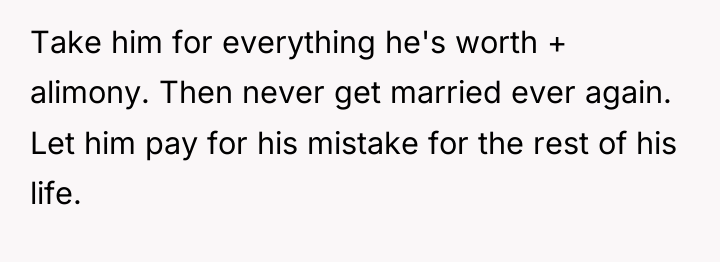 Take him for everything he's worth + alimony. Then never...