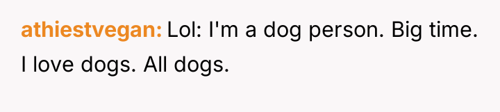 athiestvegan Lol: I'm a dog person. Big time. I love...
