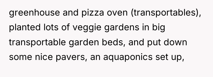 greenhouse and pizza oven (transportables), planted lots of veggie gardens...