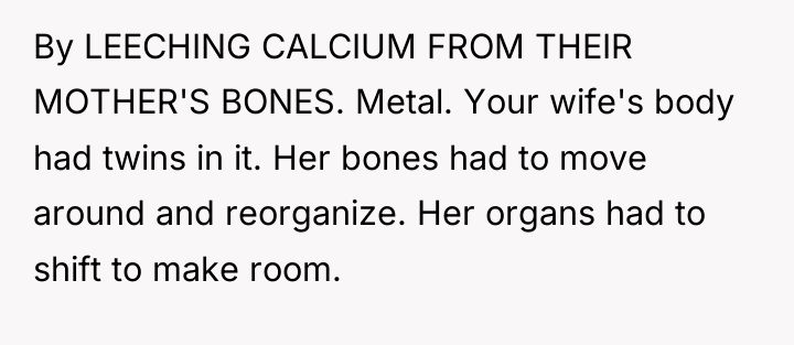 By LEECHING CALCIUM FROM THEIR MOTHER'S BONES. Metal. Your wife's...
