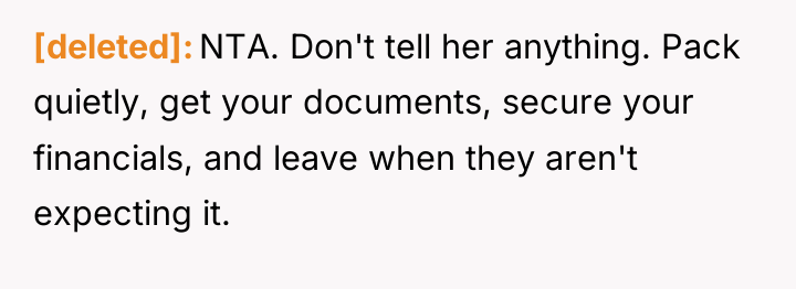 [deleted] NTA. Don't tell her anything. Pack quietly, get your...