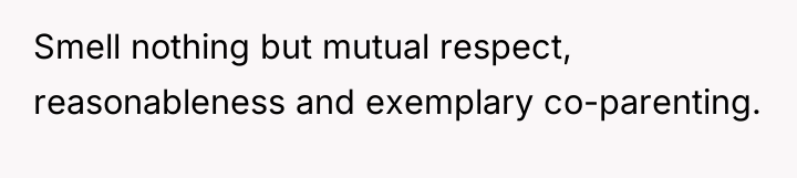 Smell nothing but mutual respect, reasonableness and exemplary co-parenting.