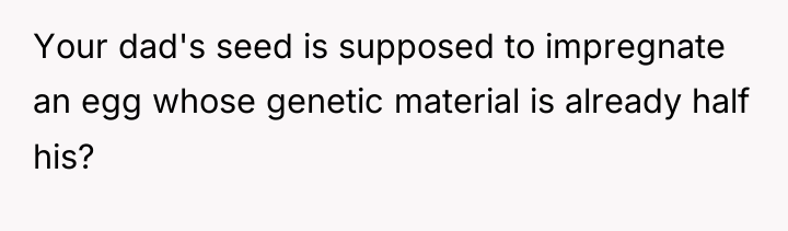 Your dad's seed is supposed to impregnate an egg whose...