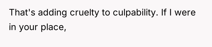 That's adding cruelty to culpability. If I were in your...