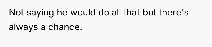 Not saying he would do all that but there's always...
