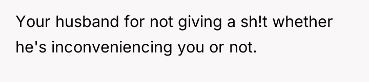 Your husband for not giving a sh!t whether he's inconveniencing...