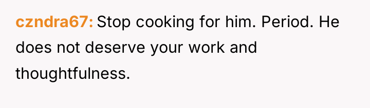 czndra67 Stop cooking for him. Period. He does not deserve...