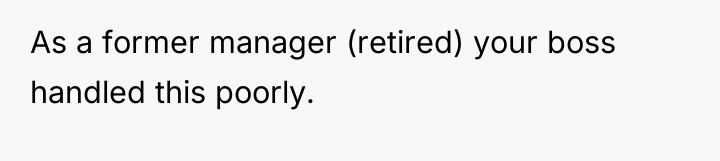 As a former manager (retired) your boss handled this poorly.