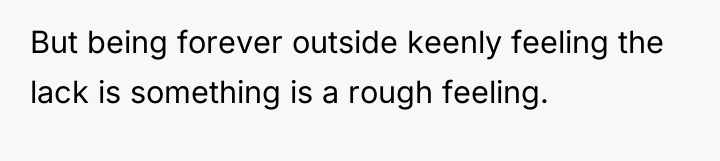 But being forever outside keenly feeling the lack is something...
