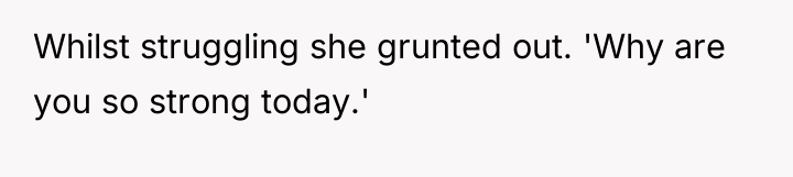 Whilst struggling she grunted out. 'Why are you so strong...