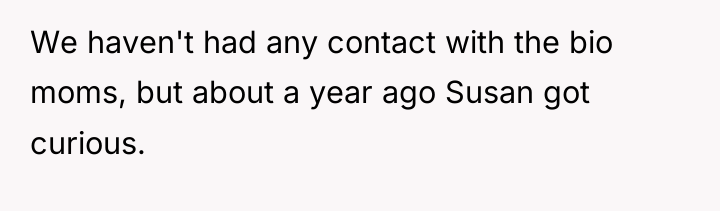 We haven't had any contact with the bio moms, but...