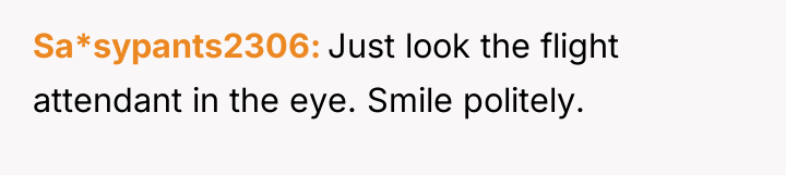 Sa*sypants2306 Just look the flight attendant in the eye. Smile...