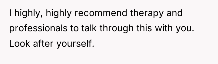 I highly, highly recommend therapy and professionals to talk through...