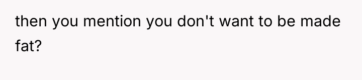 then you mention you don't want to be made fat?