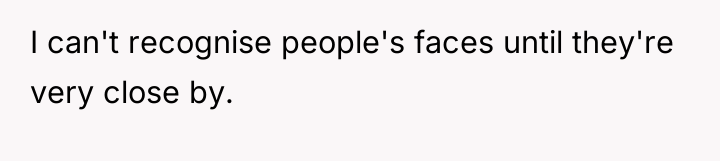 I can't recognise people's faces until they're very close by.