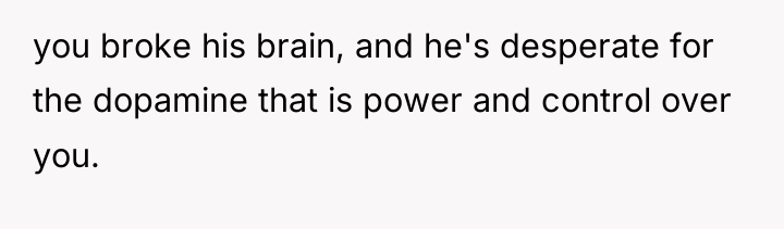you broke his brain, and he's desperate for the dopamine...