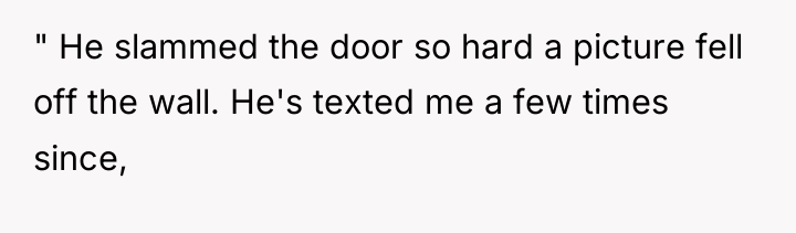" He slammed the door so hard a picture fell...
