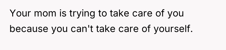 Your mom is trying to take care of you because...