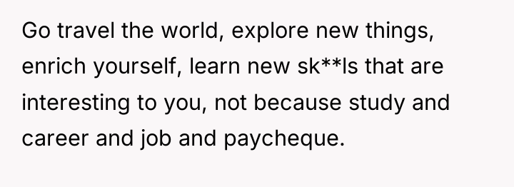 Go travel the world, explore new things, enrich yourself, learn...
