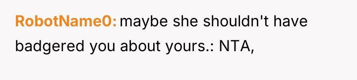 RobotName0 maybe she shouldn't have badgered you about yours.: NTA,