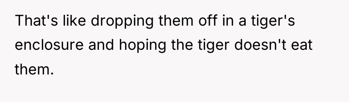 That's like dropping them off in a tiger's enclosure and...