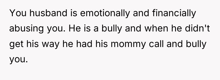 You husband is emotionally and financially abusing you. He is...