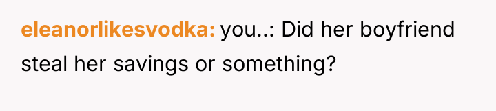 eleanorlikesvodka you..: Did her boyfriend steal her savings or something?