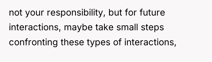 not your responsibility, but for future interactions, maybe take small...