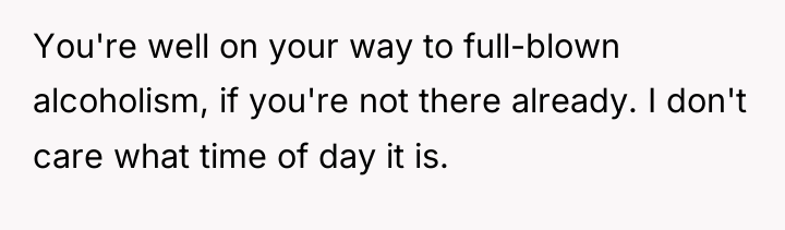 You're well on your way to full-blown alcoholism, if you're...