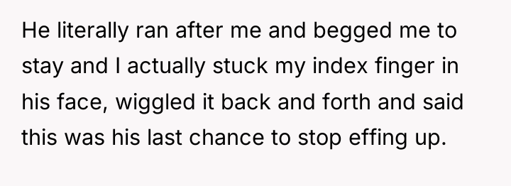 He literally ran after me and begged me to stay...