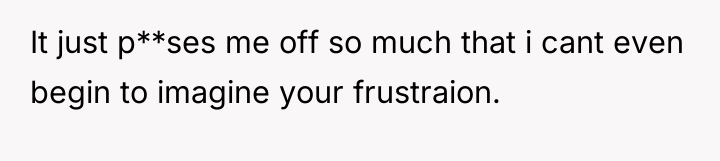 It just p**ses me off so much that i cant...